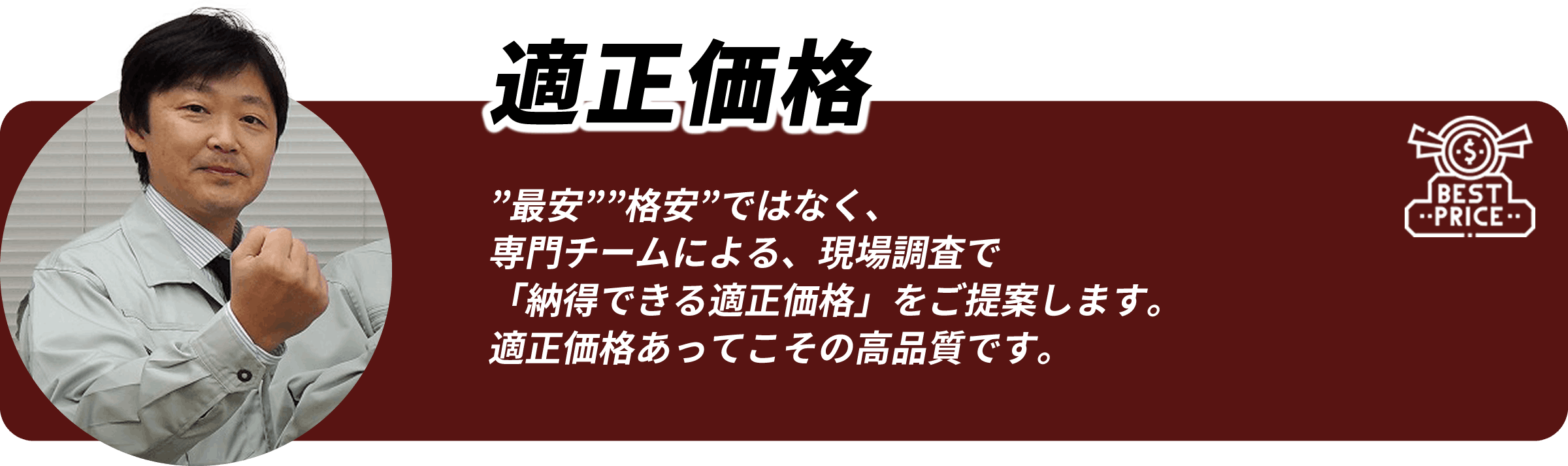 適正価格 「最安」「格安」ではなく、専門チームによる現地調査で納得できる適正価格をご提案します。適正価格あってこその高品質です