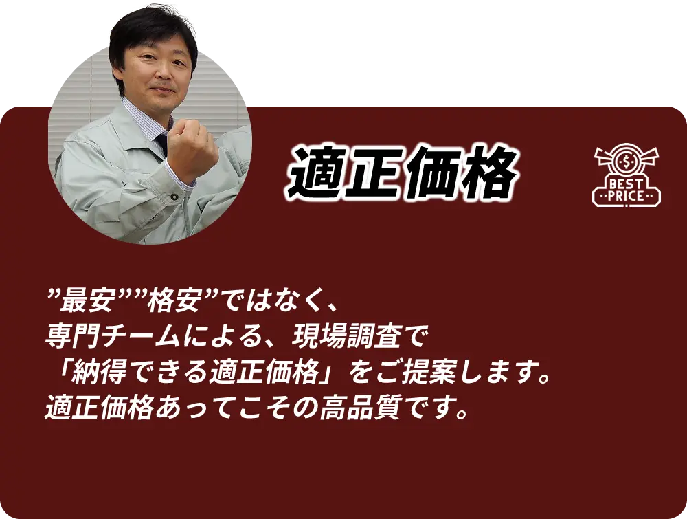 適正価格 「最安」「格安」ではなく、専門チームによる現地調査で納得できる適正価格をご提案します。適正価格あってこその高品質です