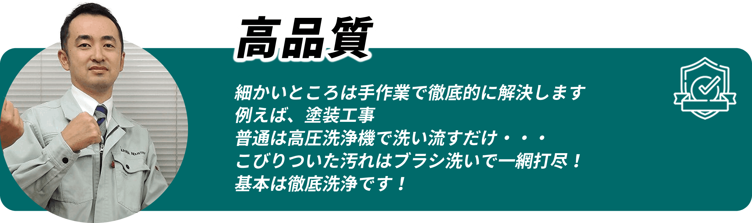 高品質 細かいところは手作業で徹底的に解決します。例えば塗装工事、普通は高圧洗浄で洗い流すだけですが、こびりついた汚れはブラシ洗いで一網打尽。基本は徹底洗浄です