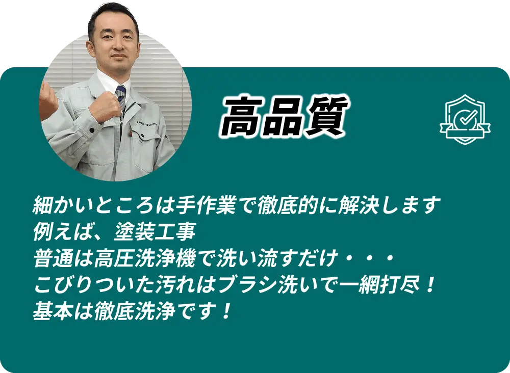 高品質 細かいところは手作業で徹底的に解決します。例えば塗装工事、普通は高圧洗浄で洗い流すだけですが、こびりついた汚れはブラシ洗いで一網打尽。基本は徹底洗浄です