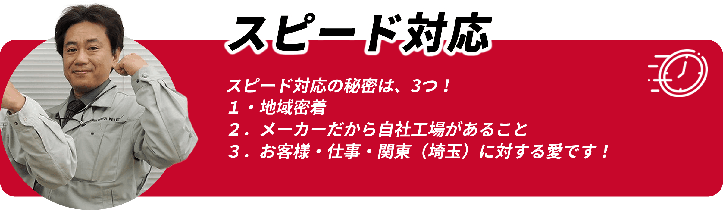 スピード対応 スピード対応の秘密は3つ 1.地域密着 2.メーカーだから自社工場があること 3.お客様・仕事・関東(埼玉)に対する愛です