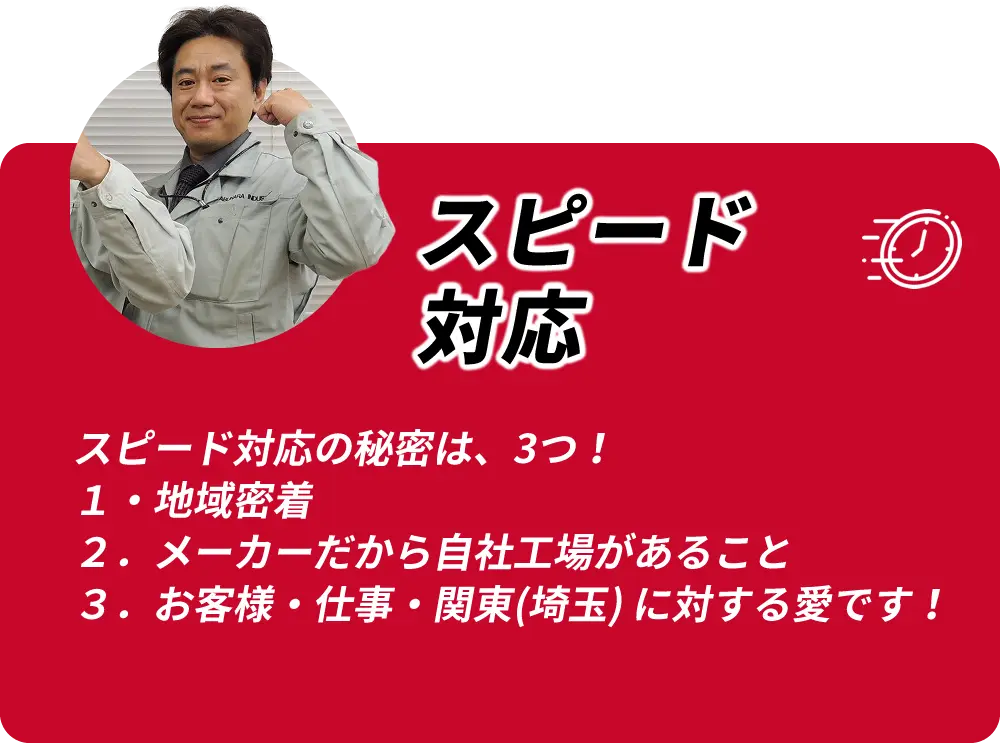 スピード対応 スピード対応の秘密は3つ 1.地域密着 2.メーカーだから自社工場があること 3.お客様・仕事・関東(埼玉)に対する愛です